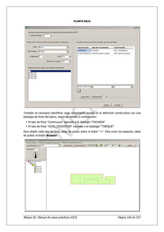 PLANTA BAJA




También es necesario identificar cada cerramiento creado en la definición constructiva con una
tipología de línea del plano, según se detalla a continuación:
    El tipo de línea "Continuous" equivale a la tipología “FACHADA”
    El tipo de línea "ACAD_ISO02W100" equivale a la tipología “TABIQUE”
Para añadir cada tipo de línea, debe de pulsar sobre el botón “+”. Para crear los espacios, debe
de pulsar el botón Aceptar.




Bloque III. Manual de casos prácticos (CE3)                                  Página 226 de 327
 