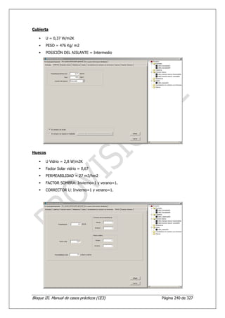 Cubierta

       U = 0,37 W/m2K
       PESO = 476 Kg/ m2
       POSICIÓN DEL AISLANTE = Intermedio




Huecos

       U Vidrio = 2,8 W/m2K
       Factor Solar vidrio = 0,67
       PERMEABILIDAD = 27 m3/hm2
       FACTOR SOMBRA: Invierno=1 y verano=1.
       CORRECTOR U: Invierno=1 y verano=1.




Bloque III. Manual de casos prácticos (CE3)    Página 240 de 327
 