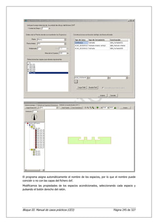 El programa asigna automáticamente el nombre de los espacios, por lo que el nombre puede
coincidir o no con las capas del fichero dxf.
Modificamos las propiedades de los espacios acondicionados, seleccionando cada espacio y
pulsando el botón derecho del ratón.




Bloque III. Manual de casos prácticos (CE3)                           Página 245 de 327
 