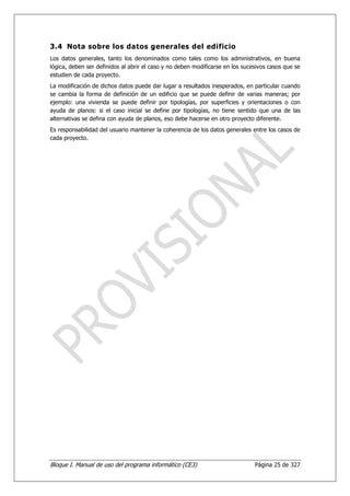 3.4 Nota sobre los datos generales del edificio
Los datos generales, tanto los denominados como tales como los administrativos, en buena
lógica, deben ser definidos al abrir el caso y no deben modificarse en los sucesivos casos que se
estudien de cada proyecto.
La modificación de dichos datos puede dar lugar a resultados inesperados, en particular cuando
se cambia la forma de definición de un edificio que se puede definir de varias maneras; por
ejemplo: una vivienda se puede definir por tipologías, por superficies y orientaciones o con
ayuda de planos: si el caso inicial se define por tipologías, no tiene sentido que una de las
alternativas se defina con ayuda de planos, eso debe hacerse en otro proyecto diferente.
Es responsabilidad del usuario mantener la coherencia de los datos generales entre los casos de
cada proyecto.




Bloque I. Manual de uso del programa informático (CE3)                         Página 25 de 327
 
