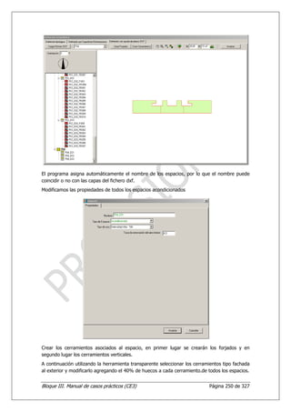 El programa asigna automáticamente el nombre de los espacios, por lo que el nombre puede
coincidir o no con las capas del fichero dxf.
Modificamos las propiedades de todos los espacios acondicionados




Crear los cerramientos asociados al espacio, en primer lugar se crearán los forjados y en
segundo lugar los cerramientos verticales.
A continuación utilizando la herramienta transparente seleccionar los cerramientos tipo fachada
al exterior y modificarlo agregando el 40% de huecos a cada cerramiento.de todos los espacios.


Bloque III. Manual de casos prácticos (CE3)                                 Página 250 de 327
 