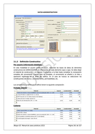 DATOS ADMINISTRATIVOS




3.1.3    Definición Constructiva
Por usuario (información detallada)
En esta modalidad el usuario podrá introducir, utilizando las bases de datos de elementos
constructivos de LIDER/CALENER, la información de cada elemento capa a capa. Se debe elegir
el material de construcción y el espesor, y añadirlos a la lista hasta completar la composición
completa del cerramiento. Cuando ésta se complete, el cerramiento se añadirá a la lista y
aparecerá registrado en el árbol del edificio. En el caso de huecos se seleccionan los
constituyentes del marco y acristalamiento, permeabilidad, etc.


Los cerramientos a definir en el edificio tienen la siguiente composición:
Fachada exterior




Cubierta




Bloque III. Manual de casos prácticos (CE3)                                  Página 261 de 327
 