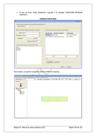 •   El tipo de línea "ACAD_ISO02W10" equivale a la tipología “PARTICIÓN INTERIOR
        VERTICAL”.

                                    CARGAR PLANTA BAJA




Tras aceptar, ya aparece cargada la planta y todos sus espacios.




Bloque III. Manual de casos prácticos (CE3)                        Página 265 de 327
 