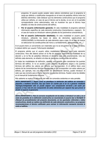 programa. El usuario puede aceptar estos valores orientativos que el programa le
         carga por defecto o modificarlas navegando en el menú de pestañas inferior entre los
         distintos elementos. Cabe destacar que los elementos constructivos que el programa
         utiliza por defecto, en caso de que el técnico así lo decida, no se ven en la pantalla
         correspondiente como seleccionados, solo se muestran los que el técnico haya
         añadido a la lista de construcciones del edificio.
     •   Por el usuario (información general). En esta modalidad el programa solicitará
         información específica de cada elemento constructivo (transmitancia y espesor). En
         el caso de huecos se introducen valores globales de los parámetros característicos.
     •   Por el usuario (información detallada). En esta modalidad el usuario podrá
         introducir, utilizando las bases de datos de elementos constructivos de
         LIDER/CALENER, la información de cada elemento capa a capa. En el caso de huecos
         se seleccionan los constituyentes del marco y acristalamiento, permeabilidad, etc.
 Si el usuario tiene un cerramiento con materiales que no se encuentren en la base de datos,
 lo deberá definir por usuario “Información detallada”.
 El programa admite que el usuario utilice modalidades diferentes para cada elemento
 constructivo. Para ello deberá activar en la fila de pestañas superiores la modalidad de su
 elección y en la fila de pestañas inferiores el elemento que está caracterizando. Una vez
 definido cada elemento, se añadirá a la lista de elementos constructivos del edificio.
 En todas las modalidades de definición, aparece una pestaña para caracterizar los puentes
 térmicos del edificio. Si no se accede a esta pestaña, el programa asigna a los puentes
 térmicos del edificio los valores por defecto que corresponden. Si el edificio tiene unos
 valores de las transmitancias térmicas lineales que no se corresponden con estos valores por
 defecto, por ejemplo, tras una intervención de rehabilitación térmica, puede introducir el
 valor que sea correcto para el factor corrector de puentes térmicos. Pueden verse los detalles
 en el manual de fundamentos técnicos.
 Más adelante se explica la utilización del resto de comandos existentes en esta pantalla.
 NOTA IMPORTANTE 1. Según como se planifique la definición del edificio de viviendas o
 pequeño y mediano terciario, hay que tener en cuenta que si se va a generar mediante
 Tipología/Antigüedad sólo se puede asignar una composición de techo y de suelo por
 espacio; si hay más de una composición de estos elementos por espacio hay que prever el
 dividir el espacio al generarlo.


 NOTA IMPORTANTE 2. Para la correcta recopilación de los datos a introducir en esta y en el
 resto de pantallas de la definición constructiva se recomienda al usuario leer el BLOQUE II
 (Manual de procedimiento) del presente documento, en los apartados referentes a datos
 constructivos, donde se realiza una definición de cada elemento constructivo y se proponen
 recomendaciones al técnico calificador para extraer la información necesaria durante la
 visita al edificio.




Bloque I. Manual de uso del programa informático (CE3)                         Página 27 de 327
 