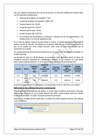 Hay una unidad de tratamiento de aire que da servicio a la zona del vestíbulo de la planta baja,
con las siguientes características:
    •   Potencia del ventilador de impulsión: 4 kW
    •   Caudal del ventilador de impulsión: 8499 m3/h
    •   Potencia batería frío: 30 kW
    •   Caudal de agua frío:5.160 l/h
    •   Potencia batería calor: 35 kW
    •   Caudal de agua calor:3.010 l/h
    •   Se considera que las pérdidas en conductos y tuberías son las correspondientes a una
        longitud corta y un nivel de aislamiento alto.
En el resto de plantas, desde la primera hasta la novena, el sistema de acondicionamiento se
realiza a través de fancoils. Las plantas se encuentran definidas por un único espacio, por lo
que se ha creado una única unidad terminal, como suma de todos los fancoils que se
encuentran en la planta.
Las características del fancoil (suma de todos los que se encuentran en la planta) se detallan en
la tabla siguiente.
Los fancoils de cada una de las plantas, al encontrarse todos presentes tienen un factor de
transporte (consumo específico de ventiladores y bombas) de 0.1 W/m3/h. En cada planta
sobre rasante (plantas desde la 1 a la 9) hay 6 fancoils tipo FC1 y 36 fancoils tipo FC2.
                                         Caudal de
                         Potencia           agua                        Caudal de       Caudal
                                                        Potencia
                          batería                                         agua         ventilador
  Nombre      Planta                   refrigeración   calefacción
                            frío                                       calefacción     impulsión
                                           (l/m3)         (kw)
                           (kw)                                          (l/m3)         (m3/h)

               Planta
    FC 1                    262          45064,00          373           16039,00        78.600
                tipo
               Planta
    FC 2        bajo        262          45064,00          373           16039,00        78.600
              cubierta
El consumo específico de los ventiladores y de las bombas es de 0,1 W(m3/h) y 0,1 W/(l/h).
Definición de los sistemas primarios/condensación
Para la definición de los sistemas del edificio, en primer lugar se definen los primarios. Para ello,
comenzamos haciendo clic con el botón derecho del ratón y seleccionando dentro de “Añadir
conjunto de primarios” la opción “Conjunto general de primarios”.
Pulsando con el botón derecho sobre éste, se añaden los cuatro equipos primarios, dos calderas
y dos enfriadoras.




Bloque III. Manual de casos prácticos (CE3)                                      Página 277 de 327
 