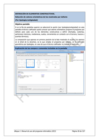 DEFINICIÓN DE ELEMENTOS CONSTRUCTIVOS.
 Selección de valores orientativos de los mostrados por defecto
 (Por tipología/antigüedad)

 Objetivo pantalla
 Si en la fila de pestañas superior se seleccionó la opción (por tipologías/antigüedad) en esta
 pantalla el técnico calificador podrá conocer qué valores orientativos propone el programa por
 defecto para cada uno de los elementos constructivos a definir (fachadas, cubiertas,
 particiones interiores, medianeras, suelos, cerramientos en contacto con el terreno, huecos y
 puentes térmicos).
 La composición que aparece en primera posición de la lista mostrada al usuario (no aparece
 en el árbol de la derecha), es la que emplea el programa por defecto, en la definición
 geométrica por tipologías, en caso de que el técnico calificador no indique lo contrario.

 Explicación de los campos o comandos incluidos en la pantalla




Bloque I. Manual de uso del programa informático (CE3)                        Página 28 de 327
 