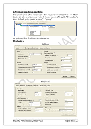 Definición de los sistemas secundarios
En segundo lugar se definen los secundarios. Para ello, comenzamos haciendo clic con el botón
derecho del ratón y seleccionando dentro de “Añadir secundario” la opción “Climatizadora” y
dentro de ésta la opción “Caudal constante” -> “Unizona”.




Los parámetros de la climatizadora son los siguientes:
Climatizadora:
                                          Ventilación




                                         Refrigeración




Bloque III. Manual de casos prácticos (CE3)                               Página 281 de 327
 