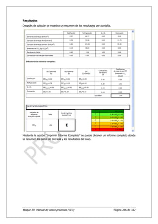 Resultados
Después de calcular se muestra un resumen de los resultados por pantalla.




Mediante la opción “Imprimir Informe Completo” se puede obtener un informe completo donde
se resumen los datos de entrada y los resultados del caso.




Bloque III. Manual de casos prácticos (CE3)                                 Página 286 de 327
 