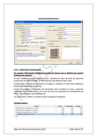 DATOS ADMINISTRATIVOS




3.2.3 Definición Constructiva
Por usuario (información detallada) excepto los huecos que se definen por usuario
(información general)
En esta modalidad el usuario podrá introducir, utilizando las bases de datos de elementos
constructivos de LIDER/CALENER, la información de cada elemento capa a capa.
Se debe elegir el material de construcción y el espesor, y añadirlos a la lista hasta completar la
composición completa del cerramiento.
Cuando se complete la composición del cerramiento, éste se añadirá a la lista y aparecerá
registrado en el árbol del edificio. En el caso de huecos se seleccionan los constituyentes del
marco y acristalamiento, permeabilidad, etc.
Los cerramientos a definir en el edificio tienen la siguiente composición:


Fachada exterior




Bloque III. Manual de casos prácticos (CE3)                                    Página 289 de 327
 