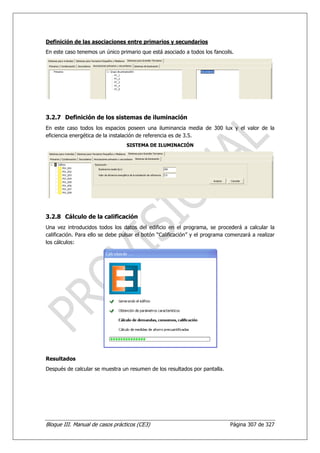 Definición de las asociaciones entre primarios y secundarios
En este caso tenemos un único primario que está asociado a todos los fancoils.




3.2.7 Definición de los sistemas de iluminación
En este caso todos los espacios poseen una iluminancia media de 300 lux y el valor de la
eficiencia energética de la instalación de referencia es de 3.5.
                                  SISTEMA DE ILUMINACIÓN




3.2.8 Cálculo de la calificación
Una vez introducidos todos los datos del edificio en el programa, se procederá a calcular la
calificación. Para ello se debe pulsar el botón “Calificación” y el programa comenzará a realizar
los cálculos:




Resultados
Después de calcular se muestra un resumen de los resultados por pantalla.




Bloque III. Manual de casos prácticos (CE3)                                   Página 307 de 327
 