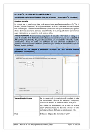 DEFINICIÓN DE ELEMENTOS CONSTRUCTIVOS.
 Introducción de información específica por el usuario (INFORMACIÓN GENERAL)

 Objetivo pantalla
 En caso de que el usuario seleccione en la secuencia de pestañas superior la opción “Por el
 usuario (información general)” el programa solicitará al técnico calificador información sobre
 tres variables para caracterizar cada elemento constructivo. La figura muestra como ejemplo
 el caso de muros exteriores. Con este procedimiento, el usuario puede definir cerramientos
 cuyos materiales no se encuentren en la base de datos.
 NOTA IMPORTANTE. Para la correcta recopilación de los datos a introducir en esta y en el
 resto de pantallas de la definición constructiva se recomienda al usuario leer el BLOQUE II
 (Manual de procedimiento) del presente documento, en los apartados referentes a datos
 constructivos, donde se realiza una definición de cada elemento constructivo y se
 proponen recomendaciones al técnico calificador para extraer la información necesaria
 durante la visita al edificio.

 Explicación de los campos o comandos incluidos en cada pestaña inferior
 (elementos constructivos)




 Transmitancia térmica                De forma general, el usuario deberá introducir el valor
                                      de transmitancia térmica del elemento constructivo
                                      activado en el menú de pestañas inferior en W/m2—K.
                                      Los valores de transmitancia en el caso de huecos
                                      están referidos al conjunto de vidrio y marco. El valor
                                      de la transmitancia del hueco se calcula según HE1.

 Peso                                 Indicación del peso del elemento en kg/m2.




Bloque I. Manual de uso del programa informático (CE3)                        Página 31 de 327
 