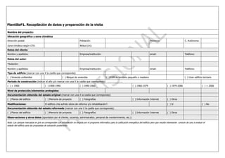 PlantillaP1. Recopilación de datos y preparación de la visita

Nombre del proyecto:
Ubicación geográfica y zona climática
Dirección postal:                                                           Población:                                                               Provincia:                           C. Autónoma:

Zona climática según CTE:                                                   Altitud (m):
Datos del cliente
Nombre y apellidos:                                                         Empresa/institución:                                                     email:                               Teléfono:

Datos del autor:

Titulación:

Nombre y apellidos:                                                         Empresa/institución:                                                     email:                               Teléfono:
Tipo de edificio (marcar con una X la casilla que corresponda):
( ) Vivienda unifamiliar                                 ( ) Bloque de viviendas                       ( ) Edificio terciario pequeño o mediano                                           ( ) Gran edificio terciario
Periodo de construcción (indicar el año y/o marcar con una X la casilla que corresponda): …………………..
( ) < 1900                             ( ) 1900-1940                        ( ) 1940-1960                                          ( ) 1960-1979                       ( ) 1979-2006                        ( ) > 2006

Nivel de protección/elementos protegidos:
Documentación obtenida del estado original (marcar con una X la casilla que corresponda):
( ) Planos del edificio                ( ) Memoria de proyecto              ( ) Fotografías                                        ( ) Información Internet            ( ) Otros

Modificaciones:                        El edificio ¿Ha sufrido obras de reforma y/o rehabilitación?:                                                                   ( ) Sí                               ( ) No
Documentación obtenida del estado reformado (marcar con una X la casilla que corresponda):
( ) Planos del edificio                ( ) Memoria de proyecto              ( ) Fotografías                                        ( ) Información Internet            ( ) Otros

Observaciones y otros datos (aportados por el cliente, usuarios, administrador, personal de mantenimiento, etc.):

Nota: Los campos marcados en gris se corresponden con información no exigida por el programa informático para la calificación energética del edificio pero que resulta interesante conocer de cara a evaluar el
estado del edificio para las propuestas de actuación posteriores.
 