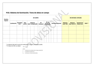 P1O. Sistema de iluminación. Toma de datos en campo


                                                                EN CAMPO                                                                 EN ESTUDIO/ OFICINA
Nombre
Espacio
                                                                                             Nº de
                            Superficie  Tipo         Potencia       Nº                                                       Potencia      Potencia    Iluminancia
            Localización                                                                   puntos de    Iluminancia/punto                                            VEEI**
                              (m2)     control total*/Lámpara(W) Lámparas                                                   total*(W)   total*(W/m2)   Media (lux)
                                                                                          Iluminancia




   * La potencia total será la suma de la potencia de la lámpara y del equipo auxiliar.
   ** El cálculo de VEEI, se realizará:
 