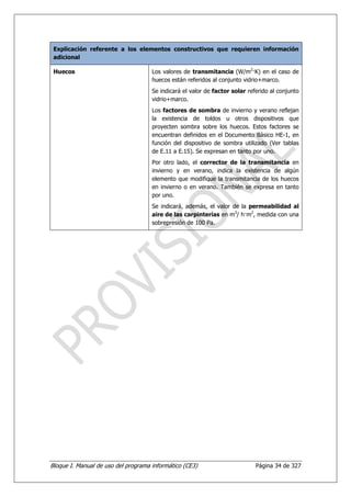 Explicación referente a los elementos constructivos que requieren información
 adicional

 Huecos                              Los valores de transmitancia (W/m2—K) en el caso de
                                     huecos están referidos al conjunto vidrio+marco.
                                     Se indicará el valor de factor solar referido al conjunto
                                     vidrio+marco.
                                     Los factores de sombra de invierno y verano reflejan
                                     la existencia de toldos u otros dispositivos que
                                     proyecten sombra sobre los huecos. Estos factores se
                                     encuentran definidos en el Documento Básico HE-1, en
                                     función del dispositivo de sombra utilizado (Ver tablas
                                     de E.11 a E.15). Se expresan en tanto por uno.
                                     Por otro lado, el corrector de la transmitancia en
                                     invierno y en verano, indica la existencia de algún
                                     elemento que modifique la transmitancia de los huecos
                                     en invierno o en verano. También se expresa en tanto
                                     por uno.
                                     Se indicará, además, el valor de la permeabilidad al
                                     aire de las carpinterías en m3/ h—m2, medida con una
                                     sobrepresión de 100 Pa.




Bloque I. Manual de uso del programa informático (CE3)                       Página 34 de 327
 
