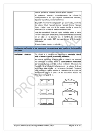 metros, y añadirla, pulsando el botón Añadir Material.
                             El programa mostrará automáticamente la información
                             correspondiente a esa capa: espesor, conductividad, densidad,
                             Cp (calor específico), resistencia térmica.
                             Es posible modificar la composición que se muestra, mediante
                             los botones Añadir Material, Cambiar Material, Eliminar Material,
                             Subir y Bajar; cada uno de los cuales efectúa la operación
                             indicada sobre el material seleccionado en la tabla.
                             Una vez introducidas todas las capas, pulsando sobre el botón
                             “Añadir” la solución constructiva para el elemento se actualizará
                             en el árbol de la derecha (en el nombre del elemento
                             aparecerán las iniciales DET correspondientes a “Información
                             DETtallada”.
                             El texto de esta etiqueta es editable.

 Explicación referente a los elementos constructivos que requieren información
 adicional

 Fachadas y cubiertas        Se indicará si el elemento se encuentra en contacto con el
                             aire exterior o con un espacio no habitable.
                             En caso de elementos de estos tipos en contacto con espacios
                             no habitables, se deberá definir el coeficiente de reducción
                             de temperatura a partir del nivel de ventilación del espacio no
                             habitable, de la colocación del aislamiento y la relación de áreas
                             entre la partición interior y el cerramiento (Aiu/Aue). Con estos
                             tres parámetros, queda definido el coeficiente de reducción de
                             temperatura, según la tabla E.7 del Documento Básico HE
                             Ahorro de Energía (HE-1).




Bloque I. Manual de uso del programa informático (CE3)                        Página 36 de 327
 