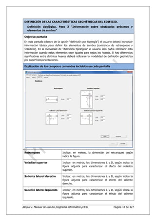 DEFINICIÓN DE LAS CARACTERÍSTICAS GEOMÉTRICAS DEL EDIFICIO.
    Definición tipológica. Paso 3 “Información sobre obstáculos próximos y
    elementos de sombra”

 Objetivo pantalla
 En esta pantalla (dentro de la opción “definición por tipología”) el usuario deberá introducir
 información básica para definir los elementos de sombra (existencia de retranqueos y
 voladizos). En la modalidad de “definición tipológica” el usuario sólo podrá introducir esta
 información cuando estos elementos sean iguales para todos los huecos. Si hay diferencias
 significativas entre distintos huecos deberá utilizarse la modalidad de definición geométrica
 por superficies/orientaciones.

 Explicación de los campos o comandos incluidos en cada pantalla




 Retranqueo                       Indicar, en metros, la dimensión del retranqueo según
                                  indica la figura.

 Voladizo superior                Indicar, en metros, las dimensiones L y D, según indica la
                                  figura adjunta para caracterizar el efecto del voladizo
                                  superior.

 Saliente lateral derecho         Indicar, en metros, las dimensiones L y D, según indica la
                                  figura adjunta para caracterizar el efecto del saliente
                                  derecho.

 Saliente lateral izquierdo       Indicar, en metros, las dimensiones L y D, según indica la
                                  figura adjunta para caracterizar el efecto del saliente
                                  izquierdo.


Bloque I. Manual de uso del programa informático (CE3)                        Página 43 de 327
 