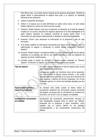 éste último caso, no se debe marcar ninguna de las opciones propuestas. También se
        puede indicar si adicionalmente el espacio está junto a un espacio no habitable
        diferente de los anteriores.
    5. Indicar la superficie del espacio
    6. Indicar si el espacio que se está definiendo se repite varias veces, en este campo
       deberá indicarse el número de veces que esto sucede.
    7. Presionar “Añadir Espacio” para que el elemento se almacene en la lista de espacios
       creados por el usuario. Esta lista de espacios aparecerá en la lista desplegable de la
       parte superior izquierda. En cualquier momento el usuario podrá volver a la
       información de cada espacio seleccionando el deseado en esta lista desplegable.
    8. Presionar “Cerrar” para almacenar la información en el programa y salir de este
       formulario.
    9. Si se desea modificar la información introducida para alguno de los espacios, una vez
       seleccionado el espacio e introducido el cambio deberá presionarse “Modificar
       Espacio”.
    10. Al pulsar “Añadir Espacio” el programa añade un nuevo espacio a partir de los valores
        existentes en la pantalla, por ello es una función cómoda en caso de repetición de
        espacios con leves modificaciones.
    11. También existe la opción de eliminar un espacio creado, pulsando en “Eliminar
        Espacio”. Al eliminar un espacio, se reenumeran los espacios que quedan.

 Tipo de espacio                  El usuario deberá seleccionar el tipo de espacio para el que
                                  está introduciendo información.
                                  Los espacios pueden ser interiores (icono de la izquierda),
                                  con una fachada al exterior (icono central), o con varias
                                  fachadas exteriores (definido en el icono de la derecha) útil
                                  para espacios o edificios de formas irregulares, con el que
                                  se pueden generar el número de fachadas deseado que den
                                  a la calle.

 Espacio bajo cubierta o          Se marcará esta casilla cuando se desee indicar la
 espacio no habitable             composición específica del cerramiento superior horizontal
                                  del espacio, ya porque sea un cerramiento en contacto con
                                  el terreno, con el aire o con un espacio no habitable.

 Composición cerramiento          Composición del cerramiento anteriormente marcado. La
 de cubierta                      lista desplegable recogerá tanto la opción por defecto,
                                  propuesta por el programa a título orientativo, como
                                  aquellas que el usuario definió en las pantallas
                                  correspondientes a las características constructivas del
                                  edificio.




Bloque I. Manual de uso del programa informático (CE3)                        Página 47 de 327
 