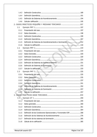 1.4.3     Definición Constructiva ................................................................................ 189
      1.4.4     Definición Geométrica .................................................................................. 191
      1.4.5     Definición de Sistemas de Acondicionamiento ............................................... 194
      1.4.6     Calcular calificación ..................................................................................... 195
2. CASOS PRÁCTICOS PEQUEÑO Y MEDIANO TERCIARIO ............................... 197
    2.1       Ejemplo PMT 1 ............................................................................................ 197
      2.1.1     Presentación del caso .................................................................................. 197
      2.1.2     Datos Generales .......................................................................................... 198
      2.1.3     Definición Constructiva ................................................................................ 199
      2.1.4     Definición Geométrica .................................................................................. 207
      2.1.5     Definición de Sistemas de Acondicionamiento e iluminación ........................... 212
      2.1.6     Calcular la calificación .................................................................................. 218
    2.2       Ejemplo PMT 2 ............................................................................................ 219
      2.2.1     Presentación del caso .................................................................................. 219
      2.2.2     Datos Generales .......................................................................................... 220
      2.2.3     Definición Constructiva ................................................................................ 220
      2.2.4     Definición Geométrica .................................................................................. 225
      2.2.5     Definición de Sistemas de Acondicionamiento ............................................... 231
      2.2.6     Definición de Sistemas de Iluminación .......................................................... 233
      2.2.7     Calcular la calificación .................................................................................. 233
    2.3       Ejemplo PMT 3 ............................................................................................ 235
      2.3.1     Presentación del caso .................................................................................. 235
      2.3.2     Datos Generales .......................................................................................... 235
      2.3.3     Definición Constructiva ................................................................................ 237
      2.3.4     Definición Geométrica .................................................................................. 241
      2.3.5     Definición de Sistemas de Acondicionamiento ............................................... 252
      2.3.6     Definición de Sistemas de Iluminación .......................................................... 257
      2.3.7     Calcular la calificación .................................................................................. 257
3. CASOS PRÁCTICOS GRAN TERCIARIO ...................................................... 259
    3.1       Ejemplo GT 1 .............................................................................................. 259
      3.1.1     Presentación del caso .................................................................................. 259
      3.1.2     Datos generales .......................................................................................... 260
      3.1.3     Definición Constructiva ................................................................................ 261
      3.1.4     Definición Geométrica .................................................................................. 264
      3.1.5     Definición de las Condiciones Operacionales y Funcionales COF...................... 268
      3.1.6     Definición de los Sistemas de Acondicionamiento .......................................... 276
      3.1.7     Definición de los sistemas de iluminación ...................................................... 285
      3.1.8     Cálculo de la calificación .............................................................................. 285




Manual del usuario CE3                                                                                   Página 5 de 327
 