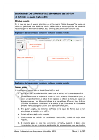 DEFINICIÓN DE LAS CARACTERÍSTICAS GEOMÉTRICAS DEL EDIFICIO.
 c) Definición con ayuda de planos DXF.

 Objetivo pantalla
 En el caso de que el usuario seleccione en el formulario “Datos Generales” la opción de
 definición geométrica “Con ayuda de planos”, deberá indicar en esta pantalla los elementos
 necesarios para la definición del edificio. Esta opción puede utilizarse en cualquier caso.

 Explicación de los campos o comandos incluidos en cada pantalla




                    ORIENTACIÓN DEL
                        EDIFICIO




    ÁRBOL DE ELEMENTOS
                                                     ZONA DE VISUALIZACIÓN




 Explicación de los campos o comandos incluidos en cada pantalla

 Pasos a seguir
 El procedimiento a seguir para la definición del edificio será:
     1. Marcar el botón Cargar Fichero DXF. Seleccionar el archivo DXF que se desee utilizar.
     2. En el formulario que se muestra se indicará la planta a la cual va asociado el plano, si
        posee una planta anterior, la altura de los espacios, la cota de la planta, las capas que
        se quieren cargar y por último se indicará si se han utilizado diferentes tipos de línea,
        qué clase de elemento constructivo se le asocia, y qué construcción le corresponde
        entre las introducidas por el usuario en la definición constructiva.
     3. Tras pulsar Aceptar, los elementos definidos en la capas del fichero que se han
        seleccionado se incluirán en el edificio.
     4. Se indicará la tipología de los espacios.
     5. Posteriormente se crearán los cerramientos horizontales, usando el botón Crear
        Forjados.
     6. El siguiente paso es crear los cerramientos verticales, pulsando el botón crear
        cerramientos. Una vez creados se podrán editar las propiedades de cada uno de ellos,


Bloque I. Manual de uso del programa informático (CE3)                         Página 51 de 327
 