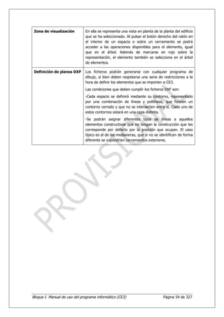 Zona de visualización        En ella se representa una vista en planta de la planta del edificio
                              que se ha seleccionado. Al pulsar el botón derecho del ratón en
                              el interior de un espacio o sobre un cerramiento se podrá
                              acceder a las operaciones disponibles para el elemento, igual
                              que en el árbol. Además de marcarse en rojo sobre la
                              representación, el elemento también se selecciona en el árbol
                              de elementos.

 Definición de planos DXF     Los ficheros podrán generarse con cualquier programa de
                              dibujo, si bien deben respetarse una serie de restricciones a la
                              hora de definir los elementos que se importen a CE3.
                              Las condiciones que deben cumplir los ficheros DXF son:
                              -Cada espacio se definirá mediante su contorno, representado
                              por una combinación de líneas y polilíneas, que formen un
                              contorno cerrado y que no se intersecten entre sí. Cada uno de
                              estos contornos estará en una capa distinta.
                              -Se podrán asignar diferentes tipos de líneas a aquellos
                              elementos constructivos que no tengan la construcción que les
                              corresponde por defecto por la posición que ocupan. El caso
                              típico es el de las medianeras, que si no se identifican de forma
                              diferente se supondrían cerramientos exteriores.




Bloque I. Manual de uso del programa informático (CE3)                        Página 54 de 327
 