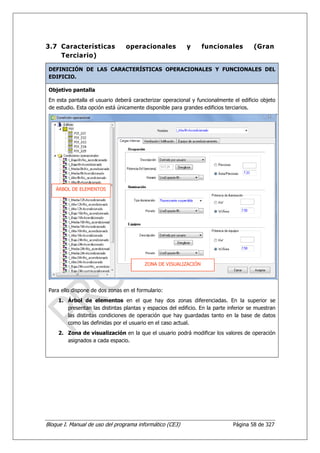 3.7 Características              operacionales             y     funcionales           (Gran
    Terciario)

 DEFINICIÓN DE LAS CARACTERÍSTICAS OPERACIONALES Y FUNCIONALES DEL
 EDIFICIO.

 Objetivo pantalla
 En esta pantalla el usuario deberá caracterizar operacional y funcionalmente el edificio objeto
 de estudio. Esta opción está únicamente disponible para grandes edificios terciarios.




    ÁRBOL DE ELEMENTOS




                                         ZONA DE VISUALIZACIÓN




 Para ello dispone de dos zonas en el formulario:
     1. Árbol de elementos en el que hay dos zonas diferenciadas. En la superior se
        presentan las distintas plantas y espacios del edificio. En la parte inferior se muestran
        las distintas condiciones de operación que hay guardadas tanto en la base de datos
        como las definidas por el usuario en el caso actual.
     2. Zona de visualización en la que el usuario podrá modificar los valores de operación
        asignados a cada espacio.




Bloque I. Manual de uso del programa informático (CE3)                         Página 58 de 327
 