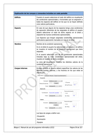 Explicación de los campos o comandos incluidos en cada pantalla

 Edificio                     Cuando el usuario seleccione el nodo del edificio se visualizarán
                              las condiciones operacionales y funcionales que se asignarán a
                              todos los espacios del edificio en los que no se hayan definido
                              unos valores particulares.

 Espacio                      En caso de que alguno de los espacios tenga unas condiciones
                              de operación diferentes de las asignadas al edificio el usuario
                              deberá seleccionar el nodo de dicho espacio en el árbol y
                              asignarle las nuevas condiciones operacionales.
                              Los Espacios que tengan asignadas condiciones operacionales
                              particulares aparecerán marcados en rojo en el árbol.

 Nombre                       Nombre de la condición operacional.
                              Si en el árbol el usuario ha seleccionado un espacio o el edificio
                              se muestra el nombre de la condición operacional que tiene
                              asignado.
                              Si el usuario selecciona una de las condiciones operacionales
                              incluidas bajo el nodo Condiciones operacionales del árbol,
                              muestra el nombre de dicha condición.
                              La zona de visualización muestra los distintos valores de la
                              condición operacional.

 Cargas internas              En esta pestaña el usuario deberá especificar los valores de las
                              distintas fuentes internas, y los horarios en los que estas se
                              distribuyen.




                              Los tipos de cargas a definir son:
                              -Ocupación
                              -Iluminación
                              -Equipos


Bloque I. Manual de uso del programa informático (CE3)                       Página 59 de 327
 