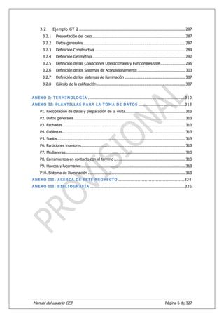 3.2       Ejemplo GT 2 .............................................................................................. 287
      3.2.1      Presentación del caso .................................................................................. 287
      3.2.2      Datos generales .......................................................................................... 287
      3.2.3      Definición Constructiva ................................................................................ 289
      3.2.4      Definición Geométrica .................................................................................. 292
      3.2.5      Definición de las Condiciones Operacionales y Funcionales COF...................... 296
      3.2.6      Definición de los Sistemas de Acondicionamiento .......................................... 303
      3.2.7      Definición de los sistemas de iluminación ...................................................... 307
      3.2.8      Cálculo de la calificación .............................................................................. 307


ANEXO I: TERMINOLOGÍA ..................................................................... 310
ANEXO II: PLANTILLAS PARA LA TOMA DE DATOS ................................. 313
    P1. Recopilación de datos y preparación de la visita ..................................................... 313
    P2. Datos generales ................................................................................................... 313
    P3. Fachadas ............................................................................................................. 313
    P4. Cubiertas............................................................................................................. 313
    P5. Suelos ................................................................................................................. 313
    P6. Particiones interiores ............................................................................................ 313
    P7. Medianeras .......................................................................................................... 313
    P8. Cerramientos en contacto con el terreno ............................................................... 313
    P9. Huecos y lucernarios ............................................................................................ 313
    P10. Sistema de Iluminación ...................................................................................... 313
ANEXO III: ACERCA DE ESTE PROYECTO...............................................324
ANEXO III: BIBLIOGRAFÍA .................................................................... 326




Manual del usuario CE3                                                                                       Página 6 de 327
 