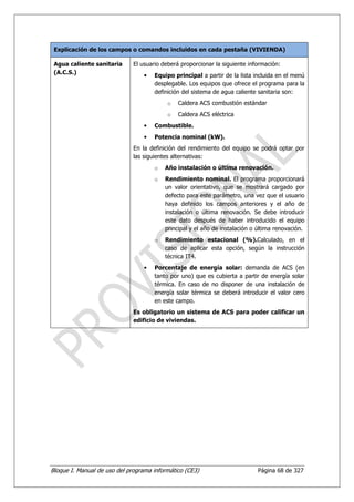 Explicación de los campos o comandos incluidos en cada pestaña (VIVIENDA)

 Agua caliente sanitaria      El usuario deberá proporcionar la siguiente información:
 (A.C.S.)
                                  •   Equipo principal a partir de la lista incluida en el menú
                                      desplegable. Los equipos que ofrece el programa para la
                                      definición del sistema de agua caliente sanitaria son:
                                          o    Caldera ACS combustión estándar
                                          o    Caldera ACS eléctrica
                                  •   Combustible.
                                  •   Potencia nominal (kW).
                              En la definición del rendimiento del equipo se podrá optar por
                              las siguientes alternativas:
                                      o   Año instalación o última renovación.
                                      o   Rendimiento nominal. El programa proporcionará
                                          un valor orientativo, que se mostrará cargado por
                                          defecto para este parámetro, una vez que el usuario
                                          haya definido los campos anteriores y el año de
                                          instalación o última renovación. Se debe introducir
                                          este dato después de haber introducido el equipo
                                          principal y el año de instalación o última renovación.
                                      o   Rendimiento estacional (%).Calculado, en el
                                          caso de aplicar esta opción, según la instrucción
                                          técnica IT4.
                                  •   Porcentaje de energía solar: demanda de ACS (en
                                      tanto por uno) que es cubierta a partir de energía solar
                                      térmica. En caso de no disponer de una instalación de
                                      energía solar térmica se deberá introducir el valor cero
                                      en este campo.
                              Es obligatorio un sistema de ACS para poder calificar un
                              edificio de viviendas.




Bloque I. Manual de uso del programa informático (CE3)                       Página 68 de 327
 