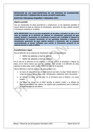 DEFINICIÓN DE LAS CARACTERÍSTICAS DE LOS SISTEMAS DE ILUMINACIÓN,
 CLIMATIZACIÓN Y GENERACIÓN DE AGUA CALIENTE SANITARIA.
 EDIFICIOS TERCIARIOS PEQUEÑOS Y MEDIANOS (PMT)

 Objetivo pantalla
 Una vez introducidos los datos geométricos y constructivos, en las siguientes pantallas el
 usuario definirá los tipos de sistemas de climatización, generación de agua caliente sanitaria
 e iluminación presentes en el edificio.

 NOTA IMPORTANTE. Para la correcta recopilación de los datos a introducir en esta y en el
 resto de pantallas de la definición de sistemas de climatización, generación de agua
 caliente sanitaria e iluminación, se recomienda al usuario leer el BLOQUE II (Manual de
 procedimiento) del presente documento, en sus apartados referentes a sistemas de
 climatización, generación de agua caliente sanitaria e iluminación. Allí, se proponen
 recomendaciones al técnico calificador para extraer la información necesaria de los
 sistemas durante la visita al edificio.


 Procedimiento a seguir
 Para la definición de los sistemas de climatización existen dos posibilidades:
             Definir los sistemas a nivel de edificio.
             Definir los sistemas a nivel de espacios.
 En el caso de la definición de los sistemas a nivel del edificio se procederá a rellenar los
 datos, de la misma manera que para las viviendas. Para acceder a la definición de estos
 sistemas se debe pulsar sobre el nodo Edificio del árbol de la izquierda.
 Para la definición a nivel de espacios, los pasos a seguir son:
     1. Se marca el nodo Edificio con el botón derecho del ratón. Se elige “Añadir sistema” y
        el tipo de sistema que se desea crear: Refrigeración, calefacción, ACS o iluminación.
     2. Se rellenan los datos que se piden en el formulario para el sistema y se marca
        aceptar.
     3. Por último, se marca con el botón derecho el sistema creado y se añaden los
        espacios asociados a ese sistema. Se repetirá este procedimiento para la definición
        de todos los sistemas del edificio.




Bloque I. Manual de uso del programa informático (CE3)                            Página 69 de 327
 