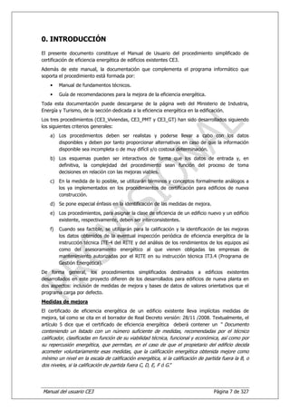 0. INTRODUCCIÓN
El presente documento constituye el Manual de Usuario del procedimiento simplificado de
certificación de eficiencia energética de edificios existentes CE3.
Además de este manual, la documentación que complementa el programa informático que
soporta el procedimiento está formada por:
    •    Manual de fundamentos técnicos.
    •    Guía de recomendaciones para la mejora de la eficiencia energética.
Toda esta documentación puede descargarse de la página web del Ministerio de Industria,
Energía y Turismo, de la sección dedicada a la eficiencia energética en la edificación.
Los tres procedimientos (CE3_Viviendas, CE3_PMT y CE3_GT) han sido desarrollados siguiendo
los siguientes criterios generales:
    a) Los procedimientos deben ser realistas y poderse llevar a cabo con los datos
       disponibles y deben por tanto proporcionar alternativas en caso de que la información
       disponible sea incompleta o de muy difícil y/o costosa determinación.
    b) Los esquemas pueden ser interactivos de forma que los datos de entrada y, en
       definitiva, la complejidad del procedimiento sean función del proceso de toma
       decisiones en relación con las mejoras viables.
    c) En la medida de lo posible, se utilizarán términos y conceptos formalmente análogos a
       los ya implementados en los procedimientos de certificación para edificios de nueva
       construcción.
    d) Se pone especial énfasis en la identificación de las medidas de mejora.
    e) Los procedimientos, para asignar la clase de eficiencia de un edificio nuevo y un edificio
       existente, respectivamente, deben ser interconsistentes.
    f)   Cuando sea factible, se utilizarán para la calificación y la identificación de las mejoras
         los datos obtenidos de la eventual inspección periódica de eficiencia energética de la
         instrucción técnica ITE-4 del RITE y del análisis de los rendimientos de los equipos así
         como del asesoramiento energético al que vienen obligadas las empresas de
         mantenimiento autorizadas por el RITE en su instrucción técnica IT3.4 (Programa de
         Gestión Energética).
De forma general, los procedimientos simplificados destinados a edificios existentes
desarrollados en este proyecto difieren de los desarrollados para edificios de nueva planta en
dos aspectos: inclusión de medidas de mejora y bases de datos de valores orientativos que el
programa carga por defecto.
Medidas de mejora
El certificado de eficiencia energética de un edificio existente lleva implícitas medidas de
mejora, tal como se cita en el borrador de Real Decreto versión: 28/11 /2008. Textualmente, el
artículo 5 dice que el certificado de eficiencia energética deberá contener un “ Documento
conteniendo un listado con un número suficiente de medidas, recomendadas por el técnico
calificador, clasificadas en función de su viabilidad técnica, funcional y económica, así como por
su repercusión energética, que permitan, en el caso de que el propietario del edificio decida
acometer voluntariamente esas medidas, que la calificación energética obtenida mejore como
mínimo un nivel en la escala de calificación energética, si la calificación de partida fuera la B, o
dos niveles, si la calificación de partida fuera C, D, E, F ó G.”




Manual del usuario CE3                                                             Página 7 de 327
 