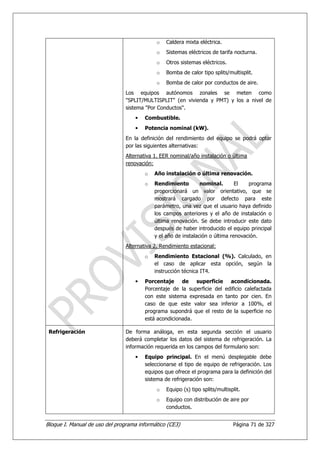 o   Caldera mixta eléctrica.
                                             o   Sistemas eléctricos de tarifa nocturna.
                                             o   Otros sistemas eléctricos.
                                             o   Bomba de calor tipo splits/multisplit.
                                             o   Bomba de calor por conductos de aire.
                                Los equipos autónomos zonales se meten como
                                "SPLIT/MULTISPLIT" (en vivienda y PMT) y los a nivel de
                                sistema "Por Conductos".
                                    •   Combustible.
                                    •   Potencia nominal (kW).
                                En la definición del rendimiento del equipo se podrá optar
                                por las siguientes alternativas:
                                Alternativa 1. EER nominal/año instalación o última
                                renovación:
                                        o   Año instalación o última renovación.
                                        o   Rendimiento         nominal.       El   programa
                                            proporcionará un valor orientativo, que se
                                            mostrará cargado por defecto para este
                                            parámetro, una vez que el usuario haya definido
                                            los campos anteriores y el año de instalación o
                                            última renovación. Se debe introducir este dato
                                            después de haber introducido el equipo principal
                                            y el año de instalación o última renovación.
                                Alternativa 2. Rendimiento estacional:
                                        o   Rendimiento Estacional (%). Calculado, en
                                            el caso de aplicar esta opción, según la
                                            instrucción técnica IT4.
                                    •   Porcentaje de superficie acondicionada.
                                        Porcentaje de la superficie del edificio calefactada
                                        con este sistema expresada en tanto por cien. En
                                        caso de que este valor sea inferior a 100%, el
                                        programa supondrá que el resto de la superficie no
                                        está acondicionada.

 Refrigeración                  De forma análoga, en esta segunda sección el usuario
                                deberá completar los datos del sistema de refrigeración. La
                                información requerida en los campos del formulario son:
                                    •   Equipo principal. En el menú desplegable debe
                                        seleccionarse el tipo de equipo de refrigeración. Los
                                        equipos que ofrece el programa para la definición del
                                        sistema de refrigeración son:
                                             o   Equipo (s) tipo splits/multisplit.
                                             o   Equipo con distribución de aire por
                                                 conductos.


Bloque I. Manual de uso del programa informático (CE3)                         Página 71 de 327
 