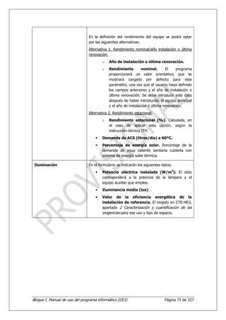En la definición del rendimiento del equipo se podrá optar
                                por las siguientes alternativas:
                                Alternativa 1. Rendimiento nominal/año instalación o última
                                renovación:
                                        o   Año de instalación o última renovación.
                                        o   Rendimiento         nominal.       El   programa
                                            proporcionará un valor orientativo, que se
                                            mostrará cargado por defecto para este
                                            parámetro, una vez que el usuario haya definido
                                            los campos anteriores y el año de instalación o
                                            última renovación. Se debe introducir este dato
                                            después de haber introducido el equipo principal
                                            y el año de instalación o última renovación.
                                Alternativa 2. Rendimiento estacional:
                                        o   Rendimiento estacional (%). Calculada, en
                                            el caso de aplicar esta opción, según la
                                            instrucción técnica IT4.
                                    •   Demanda de ACS (litros/día) a 60ºC.
                                    •   Porcentaje de energía solar. Porcentaje de la
                                        demanda de agua caliente sanitaria cubierta con
                                        sistema de energía solar térmica.

 Iluminación                    En el formulario se indicarán los siguientes datos:
                                    •   Potencia eléctrica instalada (W/m2): El dato
                                        corresponderá a la potencia de la lámpara y el
                                        equipo auxiliar que emplee.
                                    •   Iluminancia media (lux)
                                    •   Valor de la eficiencia energética de la
                                        instalación de referencia. El exigido en CTE-HE3,
                                        apartado 2 Caracterización y cuantificación de las
                                        exigencias para ese uso y tipo de espacio.




Bloque I. Manual de uso del programa informático (CE3)                        Página 73 de 327
 