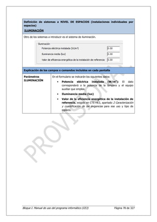 Definición de sistemas a NIVEL DE ESPACIOS (instalaciones individuales por
 espacios)
 ILUMINACIÓN

 Otro de los sistemas a introducir es el sistema de iluminación.




 Explicación de los campos o comandos incluidos en cada pantalla

 Parámetros              En el formulario se indicarán los siguientes datos:
 ILUMINACIÓN
                              •   Potencia eléctrica instalada (W/m2): El dato
                                  corresponderá a la potencia de la lámpara y el equipo
                                  auxiliar que emplee.
                              •   Iluminancia media (lux)
                              •   Valor de la eficiencia energética de la instalación de
                                  referencia. exigido en CTE-HE3, apartado 2 Caracterización
                                  y cuantificación de las exigencias para ese uso y tipo de
                                  espacio.




Bloque I. Manual de uso del programa informático (CE3)                         Página 78 de 327
 
