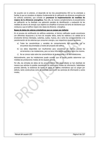 De acuerdo con lo anterior, el desarrollo de los tres procedimientos CE3 se ha orientado a
facilitar lo que se considera el objetivo fundamental de la calificación de eficiencia energética de
los edificios existentes, que consiste en promover la implementación de medidas de
mejora de la eficiencia energética. Para ello, de manera complementaria al procedimiento
de calificación se ha diseñado una aplicación paralela de identificación y evaluación de las
medidas de ahorro de energía cuyo objetivo es simplificar el proceso de toma de decisiones que
conduzca a que el edificio mejore dos clases de eficiencia energética.
Bases de datos de valores orientativos que se cargan por defecto
En el proceso de certificación de edificios existentes, el técnico calificador puede encontrarse
con diferentes situaciones a la hora de recopilar datos, tanto los relativos a la calidad de la
envolvente térmica (fachadas, cubiertas, suelos, huecos, etc.) como los correspondientes a la
caracterización de los sistemas que consumen energía y sus respectivos equipos auxiliares:
    a) Todas las características y variables de comportamiento son conocidas y/o se
       encuentran documentadas a través del proyecto del edificio.
    b) Los datos disponibles son insuficientes para caracterizar de manera precisa los
       cerramientos o las instalaciones, pero se tiene información cualitativa sobre los mismos.
    c) No se conoce nada sobre las características de la envolvente o de las instalaciones.
Adicionalmente, para las instalaciones puede suceder que se hayan podido determinar con
medidas las prestaciones medias de los equipos activos.
Por ello, las entradas de datos de los procedimientos CE3 desarrollados se han diseñado de
manera que admitan la posible coexistencia de todos estos niveles de información, habiéndose
previsto además, la existencia de bases de datos de valores orientativos que se cargan por
defecto, tanto constructivas como de sistemas, para cubrir las carencias de información a varios
niveles.




Manual del usuario CE3                                                             Página 8 de 327
 
