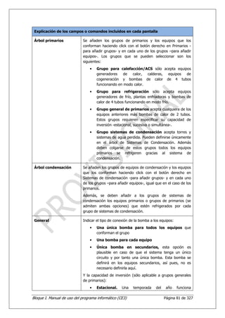 Explicación de los campos o comandos incluidos en cada pantalla

 Árbol primarios             Se añaden los grupos de primarios y los equipos que los
                             conforman haciendo click con el botón derecho en Primarios -
                             para añadir grupos- y en cada uno de los grupos –para añadir
                             equipos-. Los grupos que se pueden seleccionar son los
                             siguientes:
                                 •   Grupo para calefacción/ACS sólo acepta equipos
                                     generadores    de  calor,  calderas, equipos de
                                     cogeneración y bombas de calor de 4 tubos
                                     funcionando en modo calor.
                                 •   Grupo para refrigeración sólo acepta equipos
                                     generadores de frío, plantas enfriadoras y bombas de
                                     calor de 4 tubos funcionando en modo frío.
                                 •   Grupo general de primarios acepta cualquiera de los
                                     equipos anteriores más bombas de calor de 2 tubos.
                                     Estos grupos requieren especificar su capacidad de
                                     inversión -estacional, sucesiva o simultánea-.
                                 •   Grupo sistemas de condensación acepta torres y
                                     sistemas de agua perdida. Pueden definirse únicamente
                                     en el árbol de Sistemas de Condensación. Además
                                     deben colgarse de estos grupos todos los equipos
                                     primarios se refrigeren gracias al sistema de
                                     condensación.

 Árbol condensación          Se añaden los grupos de equipos de condensación y los equipos
                             que los conforman haciendo click con el botón derecho en
                             Sistemas de condensación -para añadir grupos- y en cada uno
                             de los grupos –para añadir equipos-, igual que en el caso de los
                             primarios.
                             Además, se deben añadir a los grupos de sistemas de
                             condensación los equipos primarios o grupos de primarios (se
                             admiten ambas opciones) que estén refrigerados por cada
                             grupo de sistemas de condensación.

 General                     Indicar el tipo de conexión de la bomba a los equipos:
                                 •   Una única bomba para todos los equipos que
                                     conforman el grupo
                                 •   Una bomba para cada equipo
                                 •   Única bomba en secundarios, esta opción es
                                     plausible en caso de que el sistema tenga un único
                                     circuito y por tanto una única bomba. Esta bomba se
                                     definirá en los equipos secundarios, así pues, no es
                                     necesario definirla aquí.
                             Y la capacidad de inversión (sólo aplicable a grupos generales
                             de primarios):
                                 •   Estacional.    Una   temporada     del    año    funciona

Bloque I. Manual de uso del programa informático (CE3)                        Página 81 de 327
 
