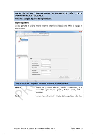 DEFINICIÓN DE LAS CARACTERÍSTICAS DE SISTEMAS DE FRÍO Y CALOR
 GRANDES EDIFICIOS TERCIARIOS.
 Primarios. Equipos. Equipos de cogeneración.

 Objetivo pantalla
 En esta pantalla el usuario deberá introducir información básica para definir el equipo de
 cogeneración.




 Explicación de los campos o comandos incluidos en cada pantalla

 General                     Indicar las potencias eléctrica, térmica y consumida, y el
                             combustible (gas natural, gasóleo, fuel-oil, carbón, GLP o
                             biomasa).

 Bomba                       Indicar el caudal nominal y el factor de transporte de la bomba.




Bloque I. Manual de uso del programa informático (CE3)                       Página 84 de 327
 