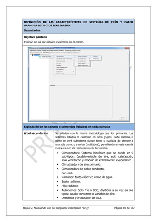 DEFINICIÓN DE LAS CARACTERÍSTICAS DE SISTEMAS DE FRÍO Y CALOR
 GRANDES EDIFICIOS TERCIARIOS.
 Secundarios.

 Objetivo pantalla
 Elección de los secundarios existentes en el edificio.




 Explicación de los campos o comandos incluidos en cada pantalla

 Árbol secundarios           Se añaden con la misma metodología que los primarios. Los
                             sistemas listados se clasifican en ocho grupos. Cada sistema, o
                             como se verá subsistema puede tener la cualidad de atender a
                             una sola zona, o a varias (multizona), permitiendo en este caso la
                             incorporación de recalentamiento terminales.
                                  Climatizadora: Sistema hidrónico que se divide en 5
                                  sub-tipos: Caudal/variable de aire, solo calefacción,
                                  solo ventilación y módulo de enfriamiento evaporativo.
                                  Climatizadora de aire primario.
                                  Climatizadora de doble conducto.
                                  Fan-coil.
                                  Radiador: tanto eléctrico como de agua.
                                  Suelo radiante.
                                  Hilo radiante.
                                  Autónomos: Solo frío o BDC, divididos a su vez en dos
                                  tipos: caudal constante o variable de aire.
                                  Demanda y producción de ACS.


Bloque I. Manual de uso del programa informático (CE3)                        Página 89 de 327
 