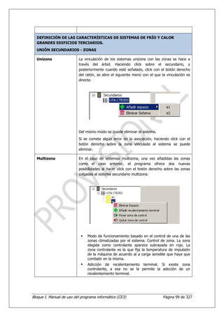 DEFINICIÓN DE LAS CARACTERÍSTICAS DE SISTEMAS DE FRÍO Y CALOR
  GRANDES EDIFICIOS TERCIARIOS.
  UNIÓN SECUNDARIOS - ZONAS

  Unizona                 La vinculación de los sistemas unizona con las zonas se hace a
                          través del árbol. Haciendo click sobre el secundario, y
                          posteriormente cuando esté señalado, click con el botón derecho
                          del ratón, se abre el siguiente menú con el que la vinculación es
                          directa:




                          Del mismo modo se puede eliminar el sistema.
                          Si se comete algún error en la asociación, haciendo click con el
                          botón derecho sobre la zona vinculada al sistema se puede
                          eliminar.

  Multizona               En el caso de sistemas multizona, una vez añadidas las zonas
                          como el caso anterior, el programa ofrece dos nuevas
                          posibilidades al hacer click con el botón derecho sobre las zonas
                          colgadas al sistema secundario multizona:




                               Modo de funcionamiento basado en el control de una de las
                               zonas climatizadas por el sistema. Control de zona. La zona
                               elegida como controlante aparece subrayada en rojo. La
                               zona controlante es la que fija la temperatura de impulsión
                               de la máquina de acuerdo al a carga sensible que haya que
                               combatir en la misma.
                               Adicción de recalentamiento terminal. Si existe zona
                               controlante, a esa no se le permite la adicción de un
                               recalentamiento terminal.




Bloque I. Manual de uso del programa informático (CE3)                     Página 99 de 327
 