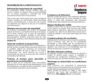 4
Informaciónimportantedeseguridad
Su motocicleta puede proveer muchos años de
servicio y placer, si usted se toma la responsabilidad
por su propia seguridad y entender que usted
encontrarámuchosretosenlacarretera.
Hay mucho que usted puede hacer para protegerse
cuando conduzca su motocicleta. Usted encontrará
muchas recomendaciones a través de este manual.
Las siguientes son algunas de las que se consideran
másimportantes:
Siempreuseuncascodeseguridad
Asegurese que está preparado física y mentalmente, y
libredealcoholydrogas.Revisequetantoustedcomo
el parrillero utilicen los elementos de protección,
instruir al parrillero de que se aferre a su cintura,
inclinándose con usted durante las curvas y
manteniendo sus pies en los posa pies aún cuando la
motocicletaestédetenida.
Antesdeconducirsumotocicleta
Tómese el tiempo para aprender y
practicarensumotocicleta
Aún si usted ya ha conducido otras motocicletas,
practique en un área segura para familiarizarse con el
funcionamiento y manejo de esta motocicleta y para
acostumbrarsealtamañoyalpesodeésta.
SEGURIDADDELAMOTOCICLETA
Es un hecho comprobado, que el casco de seguridad
reduceelnúmeroy severidaddelesionesenlacabeza.
Por lo tanto, siempre use un casco de seguridad y
asegúrese que el parrillero también lo esté usando.
Recomendamos también protección para los ojos,
botasfuertes,guantesyotroselementosdeprotección
(página6).
Es peligroso conducir bajo la influencia de alcohol o
drogas. El alcohol puede reducir su habilidad a
responder por condiciones cambiantes y reducir el
tiempodereacción.Nobebamientrasconduzca.
Mantenga su motocicleta en condiciones
seguras
Hágasefácilmentevisible
Conduzcaaladefensiva
Siempre ponga atención a otros vehículos alrededor
suyo, y no asuma que los otros vehículos lo estén
viendo a usted. Esté preparado para detenerse
rápidamenteydesempeñarunamaniobradefensiva.
Algunos conductores no ven las motocicletas porque
no los tienen en cuenta. Para hacerse más visible,
utilice chalecos reflectivos, ubíquese en tal forma que
lo puedan ver, utilice la luz direccional cuando gire o
cambie de calzada, y use el pito para lograr que otros
lonoten.
Conduzcadentrodesuslímites
Sobrepasando los límites es otra causa de accidentes.
Nunca conduzca más allá de sus habilidades
personales o más rápido que las condiciones lo
demanden. Recuerde que fatiga y negligencia pueden
significar una reducción en sus habilidades para ser
decisionesjuiciosasyconducirconseguridad.
Nobebamientrasconduce
Para conducir con seguridad es importante
inspeccionarsumotocicletaantesdeconducirlaylleve
acabotodoslosprogramasdemantenimiento.
Nunca exceda los límites de carga y solo utilice
accesorios que hayan sido aprobados por Hero
MotoCorp. (Verpágina7)paramásdetalles.
Conduzca
Seguro
 
