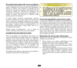 5
ADVERTENCIA
!
!
Siustedestáinvolucradoenunaccidente
Hágala revisar completamente por un taller de
serviciocalificado,tanprontocomoseaposible.
Enseguida se dan algunas sugerencias para ayudarle a
escogerloselementosmásadecuados:
ELEMENTOSDEPROTECCIÓN
Su prioridad primordial es su propia seguridad. Si
usted o cualquiera otra persona han sido lesionados,
tómese el tiempo para evaluar la severidad de las
lesionesysiessegurocontinuarconduciendo.Encaso
necesario, llame por solicitud de asistencia de
emergencia. También siga las leyes aplicables y las
reglas, si alguna otra persona o vehículo están
involucradosenelaccidente.
Para su seguridad, le recomendamos que siempre use
casco de seguridad que debe llenar las condiciones
estándar de su país; además, utilice luz reflectiva,
guantes, pantalones largos y camisa de manga larga o
chaqueta, cuando conduzca. Tenga mucho cuidado
conropaflojaoquecuelguecuandoestáconduciendo
con un parrillero; aunque no es posible una
protección completa, el uso de elementos de
seguridad puede reducir la posibilidad de una lesión,
mientrasconduce.
Si usted decide continuar conduciendo, primero
evalúe la condición de su motocicleta. Si el motor está
aún en operación, apáguelo, inspeccione por fugas,
revise si las tuercas y tornillos están bien asegurados y
las ruedas. Conduzca lenta y cuidadosamente. Su
Motocicleta puede haber sufrido daño que no es
inmediatamentevisible.
Ÿ Asegúrese que el parrillero siempre
utilice el caso de seguridad, protección
ocular y otros elementos de protección,
cuandoustedconduzca.
Ÿ No utilizar un caso de seguridad aumenta
la posibilidad de una lesión seria o la
muerteencasodeunaccidente.
Ÿ Guantes de cuero para mantener sus manos
calientes y ayudarle a prevenir ampollas, cortes,
quemadurasyrayones.
Ÿ Una ropa de seguridad o chaqueta para confort y
protección. Ropa reflectiva coloreada puede
hacerle más visible al tráfico. Asegúrese de no
usar ropas flojas que puedan enredarse en alguna
parte.
Casosdeseguridadyprotecciónocular
Elementosdeprotecciónadicionales
Además del caso de seguridad y protección ocular,
tambiénrecomendamos:
Ÿ Botas fuertes con suelas antideslizantes para
ayudaralaproteccióndesuspiesytobillos.
Su casco de seguridad es la pieza más importante de
sus elementos, puesto que ofrece la mejor protección
de la cabeza contra lesiones. Un casco debe ajustarse
a su cabeza de forma cómoda y segura. Un casco de
colores brillantes lo puede hacer más visible en el
tráfico,asícomotambiénfranjasreflectoras.Uncasco
de cara abierta ofrece alguna protección, pero un
casco total ofrece una mejor protección. Siempre
utilice protección facial o gafas de protección para sus
ojosyayudarasuvisión.
 