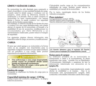 7
1
2
3
ADVERTENCIA
!
!
Sin embargo, si usted se excede de los límites de peso
o conduce con una carga desbalanceada, esto puede
afectar el manejo de la motocicleta, el frenado y la
estabilidad. El uso de accesorios, modificaciones no
recomendados por Hero MotoCorp y un
mantenimiento inadecuado, puede reducir el margen
deseguridad.
Las siguientes páginas ofrecen información más
específicasobrelacarga,accesoriosymodificaciones:
CARGA
LÍMITEYGUÍASDECARGA
Su motocicleta ha sido diseñada para sostenerlo a
usted, al parrillero y a una cantidad limitada de carga.
Cuando usted le añade carga o conduzca con un
pasajero, usted siente la diferencia durante la
aceleración y el frenado. Pero si usted conserva su
motocicleta en buen mantenimiento, con buenas
llantas y frenos, la puede conducir con seguridad
dentrodeloslímitesyguíasdadas.
El peso que usted agrega a su motocicleta y la forma
como se ha cargado, son importantes para su
seguridad.Cualquiermomentoenqueustedconduzca
con un parrillero o con carga, debe prestar
importanciaalasiguienteinformación.
Ÿ Siga los límites de carga y otras guías de
cargueenestemanual.
Ÿ Una sobrecarga o una carga inapropiada
puede causar un accidente donde usted
puedeserlesionadoseriamente.
Límitesdecarga
Enseguida se relacionan los límites de carga para su
motocicleta:
Capacidadmáximadecarga:130kg
Incluye el peso del conductor, el parrillero, la carga y
todoslosaccesorios.
Colocándole mucha carga en los compartimentos
individuales de carga, también puede afectar la
estabilidadyelmanejodelamotocicleta.
Por lo tanto, manténgala dentro de los límites
indicadosenseguida:
Pesomáximo:
Ganchodelanteroparaelequipaje:3.0Kg
Compartimientocentral:10Kg
Ganchotraseroparaelequipaje:1.5Kg
Cargando su motocicleta inapropiadamente puede
afectar la estabilidad y el manejo. Aun si su
motocicleta está apropiadamente cargada, debe
conducirlaavelocidadesreducidascuandollevacarga.
La intención primaria de su motocicleta es
transportarlo a usted y al acompañante. Si desea
transportar mas carga, consulte con su Distribuidor
/Concesionario Autorizado y asegúrese de leer la
información relacionada con accesorios en la
(página8).
Guíasparaelcargue
(1) Gancho delantero para el equipaje (2) Gancho
traseroparaelequipaje(3)Compartimentocentral
 