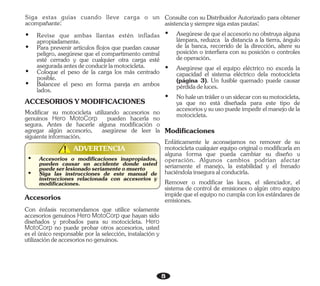 8
ADVERTENCIA
!
!
Ÿ Balancee el peso en forma pareja en ambos
lados.
Ÿ Coloque el peso de la carga los más centrado
posible.
Ÿ Para prevenir artículos flojos que puedan causar
peligro, asegúrese que el compartimento central
esté cerrado y que cualquier otra carga esté
aseguradaantesdeconducirlamotocicleta.
Ÿ Revise que ambas llantas estén infladas
apropiadamente.
Siga estas guías cuando lleve carga o un
acompañante:
ACCESORIOSYMODIFICACIONES
Modificar su motocicleta utilizando accesorios no
genuinos Hero MotoCorp pueden hacerla no
segura. Antes de hacerle alguna modificación o
agregar algún accesorio, asegúrese de leer la
siguienteinformación.
Accesorios
Con énfasis recomendamos que utilice solamente
accesorios genuinos Hero MotoCorp que hayan sido
diseñados y probados para su motocicleta. Hero
MotoCorp no puede probar otros accesorios, usted
es el único responsable por la selección, instalación y
utilizacióndeaccesoriosnogenuinos.
Ÿ Accesorios o modificaciones inapropiados,
pueden causar un accidente donde usted
puedeserlesionadoseriamenteomuerto
Ÿ Siga las instrucciones de este manual de
instrucciones relacionada con accesorios y
modificaciones.
Enfáticamente le aconsejamos no remover de su
motocicleta cualquier equipo original o modificarla en
alguna forma que pueda cambiar su diseño u
operación. Algunos cambios podrían afectar
seriamente el manejo, la estabilidad y el frenado
haciéndolainseguraalconducirla.
Consulte con su Distribuidor Autorizado para obtener
asistenciaysiempresigaestaspautas:
Ÿ Asegúrese que el equipo eléctrico no exceda la
capacidad el sistema eléctrico dela motocicleta
(página 3). Un fusible quemado puede causar
pérdidadeluces.
Modificaciones
Ÿ Nohaleuntráilerounsidecarconsumotocicleta,
ya que no está diseñada para este tipo de
accesoriosysuusopuedeimpedirelmanejodela
motocicleta.
Ÿ Asegúresedequeelaccesorionoobstruyaalguna
lámpara, reduzca la distancia a la tierra, ángulo
de la banca, recorrido de la dirección, altere su
posición o interfiera con su posición o controles
deoperación.
Remover o modificar las luces, el silenciador, el
sistema de control de emisiones o algún otro equipo
impide que el equipo no cumpla con los estándares de
emisiones.
 