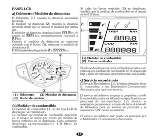 14
20
0
40 00
20
F
E
km /h
2
2
1
3 1
PANELLCD
a)Odómetro/Medidordedistancias
El medidor de distancias (2) muestra la distancia
recorrida desde que se reinició el medidor por última
vez.
Elmedidorde distanciasdespliega hasta999.9 km.Si
excede de 999.9 km, automáticamente regresará a
0.0 km,
ElOdómetrodespliegadesde0 a999999 km.
El Odómetro (1) muestra la distancia acumulada
recorrida.
Cuando el medidor de distancias se mantiene
oprimido con el botón (3), reiniciará el medidor de
distanciasa0.
El medidor de combustible (1) es del tipo LCD de
desplieguedecristallíquido.
(b)Medidordecombustible
La cantidad aproximada de combustible disponible
en el tanque se indica por medio del número de
barras verticales en el despliegue. Cada segmento
despliega aproximadamente 1.0 litros de
combustible.
(1) Odómetro (2) Medidor de distancias
(3) Botón de reinicio
(1) Medidor de combustible
(2) Barras verticales
Si todas las barras verticales (2) se despliegan,
significa que la cantidad de combustible en el tanque
esde5.5litros.
El Servicio Recordatorio (1), le indica al usuario llevar
la motocicleta a un Distribuidor/Concesionario
Autorizadoparahacerleelservicio.
El servicio recordatorio solo puede ser reiniciado por
elDistribuidor/ConcesionarioAutorizado.
El servicio recordatorio empieza a parpadear cuando
la motocicleta cubra los kilómetros especificados en el
programa de mantenimiento. Este servicio se
mantendrá parpadeando a través de todo el intervalo
de kilómetros para un servicio en particular y se
mantendrá"ON"deahíenadelante.
Sisolosedespliegaunabarraverticalyparpadea,esto
indicaquelacantidaddecombustibleeneltanqueestá
bajaydebeserrellenadotanprontocomoseaposible.
c)Serviciorecordatorio
 