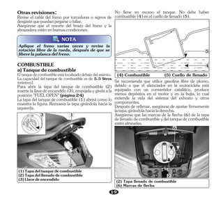 19
Aplique el freno varias veces y revise la
rotación libre de la rueda, después de que se
liberelapalancadelfreno.
NOTA
N
O
ITI N
O
IGNITI
FUEL
OPEN
H
S
U
P
S
H
U
P
2
3 1
No llene en exceso el tanque. No debe haber
combustible(4)enelcuellodellenado(5).
(4) Combustible (5) Cuello de llenado
4
5
(2) Tapa llenado de combustible
(6) Marcas de flecha
6
2
Otrasrevisiones:
Revise el cable del freno por torceduras o signos de
desgastequepuedanpegarseofallar.
Asegúrese que el resorte del brazo del freno y la
abrazaderaesténenbuenascondiciones.
Eltanquedecombustibleestálocalizadodebajodelasiento.
La capacidad del tanque de combustible es de 5.5 litros
(mínimo).
Para abrir la tapa del tanque de combustible (2)
insertelallavedeencendido(3),empújelaygírelaala
posición"FUELOPEN"(página24)
COMBUSTIBLE
a)Tanquedecombustible
La tapa del tanque de combustible (1) abrirá como lo
muestra la figura. Remueva la tapa girándola hacia la
izquierda.
(1)Tapadeltanquedecombustible
(3)Llavedeencendido
(2)Tapadelllenadodecombustible
Después de rellenar, asegúrese de ajustar firmemente
latapa,girándolahacialaderecha.
Se recomienda que utilice gasolina libre de plomo,
debido a que el silenciador en la motocicleta está
equipado con un convertidor catalítico, produce
menos depósitos en el motor y en la bujía, lo cual
extiende la vida del sistema del exhosto y otros
componentes.
Asegúrese que las marcas de la flecha (6) de la tapa
de llenado de combustible y del tanque de combustible
esténalineadas.
 