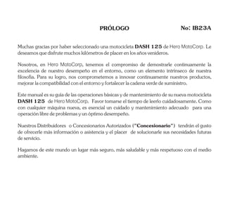 PRÓLOGO No: IB23A
Estemanualessuguíadelasoperacionesbásicasydemantenimientodesunuevamotocicleta
DASH 125 de Hero MotoCorp. Favor tomarse el tiempo de leerlo cuidadosamente. Como
con cualquier máquina nueva, es esencial un cuidado y mantenimiento adecuado para una
operaciónlibredeproblemasyunóptimodesempeño.
Muchas gracias por haber seleccionado una motocicleta DASH 125 de Hero MotoCorp. Le
deseamosquedisfrutemuchoskilómetrosdeplacerenlosañosvenideros.
Hagamos de este mundo un lugar más seguro, más saludable y más respetuoso con el medio
ambiente.
Nuestros Distribuidores o Concesionarios Autorizados ("Concesionario") tendrán el gusto
de ofrecerle más información o asistencia y el placer de solucionarle sus necesidades futuras
deservicio.
Nosotros, en Hero MotoCorp, tenemos el compromiso de demostrarle continuamente la
excelencia de nuestro desempeño en el entorno, como un elemento intrínseco de nuestra
filosofía. Para su logro, nos comprometemos a innovar continuamente nuestros productos,
mejorarlacompatibilidadconelentornoyfortalecerlacadenaverdedesuministro.
 