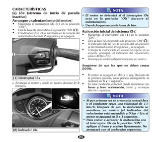 26
(1) Interruptor i3s
1
(2) Indicador i3s
2
• Arranque el motor y déjelo en neutro durante 2-3
minutos.
NOTA
• El motor se detendrá si el interruptor i3s
está en la posición "ON" durante el
calentamiento.
• Useelchoqueencondicionesdefrío.
NOTA
• Si por primera vez se arranca la motocicleta
y el conductor cruza una velocidad de 11
km/h. Después de eso, la se
motocicleta
mantiene en neutro (el indicador del
velocímetro está encendido a 0 km / h) y el
motorseapagaráen5±1segundos.
• Para volver a arrancar la con
motocicleta
el interruptor i3s en la posición "ON",
aplique el freno y acelere ligeramente. No
arrancará con el acelerador repentino.
CARACTERÍSTICAS
(a) i3s (sistema de inicio de parada
inactivo)
Arranqueycalentamientodelmotor:
Ÿ Mantenga el interruptor i3s (1) en la posición
"OFF".
Ÿ Girelallavedeencendidoalaposición"ON( ).
Ÿ Elindicadori3s(2)seiluminaráenlaconsoladel
velocímetrodurante2segundosyseapagará.
Ÿ Arranqueelmotorydéjelofuncionarenneutro.
Asegúrese de que las rpm no deben cruzar
2000.
Ÿ Girelallavedeencendidoalaposición"ON"( ).
Ÿ Coloquelamotocicletaenestadodereposoensu
soporte principal (el indicador del velocímetro
estáen0Km/h).
Activacióninicialdelsistemai3s:
Ÿ Mantenga el interruptor i3s (1) en la posición
"ON".
Ÿ Elindicadori3s(2)enlaconsoladelvelocímetro
seiluminarádurante2segundosyseapagará.
Ÿ El motor se apagará en 30 ± 1 seg. Después de
la primera parada, cada parada subsiguiente se
realizaráen5±1segundos.
Ÿ En esta condición, el motor puede reiniciarse con
freno y leve aceleración, freno y arranque
eléctricoopatada.
 