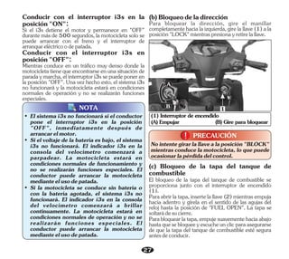27
(A) Empujar (B) Gire para bloquear
(1) Interruptor de encendido
1
A
B
NOTA
• El sistema i3s no funcionará si el conductor
pone el interruptor i3s en la posición
"OFF", inmediatamente después de
arrancarelmotor.
• Si el voltaje de la batería es bajo, el sistema
i3s no funcionará. El indicador i3s en la
consola del velocímetro comenzará a
parpadear. La motocicleta estará en
condiciones normales de funcionamiento y
no se realizarán funciones especiales. El
conductor puede arrancar la motocicleta
medianteelusodepatada.
• Si la motocicleta se conduce sin batería o
con la batería agotada, el sistema i3s no
funcionará. El indicador i3s en la consola
del velocímetro comenzará a brillar
continuamente. La motocicleta estará en
condiciones normales de operación y no se
realizarán funciones especiales. El
conductor puede arrancar la motocicleta
medianteelusodepatada.
Para abrir la tapa, inserte la llave (2) mientras empuja
hacia adentro y gírela en el sentido de las agujas del
reloj hasta la posición de "FUEL OPEN". La tapa se
soltarádesucierre.
(c) Bloqueo de la tapa del tanque de
combustible
Parabloquearlatapa,empujesuavementehaciaabajo
hastaquesebloqueeyescucheunclicparaasegurarse
de que la tapa del tanque de combustible esté segura
antesdeconducir.
El bloqueo de la tapa del tanque de combustible se
proporciona junto con el interruptor de encendido
(1).
PRECAUCIÓN
!
!
Nointentegirarlallavealaposición"BLOCK"
mientras conduce la motocicleta, lo que puede
ocasionarlapérdidadelcontrol.
Conducir con el interruptor i3s en
posición"OFF":
Si el i3s detiene el motor y permanece en "OFF"
durante más de 500 segundos, la motocicleta solo se
puede arrancar con el freno y el interruptor de
arranqueeléctricoodepatada.
Conducir con el interruptor i3s en la
posición"ON":
Mientras conduce en un tráfico muy denso donde la
motocicleta tiene que encontrarse en una situación de
paradaymarcha,elinterruptori3ssepuedeponeren
la posición "OFF". Una vez hecho esto, el sistema i3s
no funcionará y la motocicleta estará en condiciones
normales de operación y no se realizarán funciones
especiales.
(b)Bloqueodeladirección
Para bloquear la dirección, gire el manillar
completamentehacialaizquierda,girelallave(1)ala
posición"LOCK"mientraspresionayretirelallave.
 