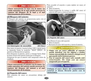El bloqueo del asiento se proporciona junto con el
interruptordeencendido(1).
(d)Bloqueodelasiento
Para bloquear el asiento, cierre y empuje hacia abajo
lapartetraseradelasientohastaquesebloquee.
Para abrir el asiento, inserte la llave (2) y gírela hacia
la izquierda hasta la posición "SEAT OPEN". El
asientoseliberarádesucaptura.
Asegúrese de que el asiento esté asegurado antes de
conducir.
28
• Abreelasiento.
• Sujete/enganche la correa o anillo del casco al
soportedelcascoycierreelasiento.
Para acceder al soporte o para sujetar un casco al
soporte:
(1) Interruptor de encendido (2) Llave
1
PRECAUCIÓN
!
!
Cierre suavemente el asiento con la mano. La
caída repentina del asiento puede provocar la
ruptura del bloqueo del asiento y el mal
funcionamientodelamisma.
(1) Soporte del casco
Paraliberarelcascodelsoporte:
• Abreelasiento.
• Remuevaelcascodelsoporteycierreelasiento.
1
PRECAUCIÓN
!
!
Cierre suavemente la tapa con la mano. La
caída repentina de la tapa puede provocar la
ruptura del bloqueo de la tapa y el mal
funcionamientodelamisma.
• Viajar con un casco adherido al soporte
puede interferir con los objetos y podría
causarunapérdidadecontrolochoqueenel
quepuedesufrirlesionesgraves.
• Use el soporte del casco solo cuando esté
estacionado. No viaje con un casco
aseguradoporelsoporte.
ADVERTENCIA
!
!
Coloque el casco dentro del compartimiento
central si desea llevarlo junto con la
motocicleta.
NOTA
2
Dos soportes de casco se encuentran debajo del
asiento.
(e)Soportedelcasco
 