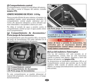 29
(1) Compartimiento central
(2) Compartimiento de documentos
(3) Porta juego de herramientas
En este compartimiento se pueden almacenar el
manual del propietario, otros documentos y el juego
deherramientas.
2
Cuando lave su motocicleta, tenga cuidado de
noinundarestaáreaconagua.
NOTA
(3) Porta juego de herramientas
1
3
Se proporciona un interruptor automático (2) en el
compartimiento central, que permite que la luz del
maletero brille cuando el asiento está en estado
abiertoyseapagaautomáticamentecuandoelasiento
estácerrado.
Una luz del maletero (1) está provista en el
compartimiento central. Esta luz solo funcionará
cuando el asiento esté abierto. Apertura y cierre del
bloqueodelasiento,ver(página28).
(h)Luzdelmaletero/Interruptor
PRECAUCIÓN
!
!
Antes de lavar a presión la motocicleta, los
artículos que se mantienen dentro del
compartimiento central deben retirarse para
evitardañosconsecuentes.
3
Elcompartimientocentral(1)estádebajodelasiento.
(f)Compartimientocentral
Para abrir y cerrar el bloqueo del asiento, consulte
(página29).
LÍMITEMÁXIMODEPESO:10Kg
Nuncaexcedaellímitedepesomáximo,elmanejoyla
estabilidad pueden verse gravemente afectados. El
compartimiento central puede calentarse por el
motor. No almacene alimentos y otros artículos que
seaninflamablesosusceptiblesadañosporcalor.
No dirija el rociado de agua a presión contra el
compartimiento central ya que el agua puede entrar
enelcompartimiento.
(g) Compartimiento de documentos/
Portajuegodeherramientas
El compartimiento para documentos (2) y el soporte
del juego de herramientas (3) están ubicados en el
compartimientocentraldebajodelasiento.
 