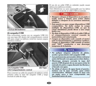 Esta motocicleta cuenta con un cargador USB (1)
con una tapa (2) dentro del compartimiento central
(3) para cargar su teléfono móvil de manera segura
mientrasconduce.
(i)cargadorUSB
30
(3) Compartimiento central
(1) Cargador USB (2) Tapa
3
2
1
• Este puerto es para cargar dispositivos USB
compatibles. Se debe evitar la carga
múltiple de dispositivos USB, ya que la
carga simultánea puede llevar a una carga
lentaono.
• Siempre coloque el dispositivo en un paño o
toalla suave y limpio para evitar daños
debidos a choques en la carretera mientras
conduce.
• NodejeeldispositivoUSBnielcableUSBen
el compartimiento central cuando la
motocicletaestéestacionada.
• Cargue su dispositivo solo cuando el motor
esté en funcionamiento o mientras conduce.
Cargar el dispositivo USB cuando el motor
está “OFF” conduciría a una descarga
tempranadelabatería.
PRECAUCIÓN
!
!
(1)Luzdelmaletero (2)Interruptor
Para conectar un cable de cargador de teléfono móvil,
primero retire la tapa del cargador USB y luego
enchufeelcabledecarga.
El uso de un cable USB no estándar puede causar
dañosalosteléfonosmóviles.
Hero MotoCorp no será responsable por los daños
causadosporelusodeuncableUSBnoestándar.
• No dirija el chorro de agua hacia el puerto,
incluso con la tapa cerrada, para evitar
cortocircuitos. Siempre seque el área con
un paño seco o aire comprimido sin
humedadantesdeusar.
• Mantenga siempre cerrada la tapa del
puerto USB después de su uso para evitar la
entradadepolvooaguadurantelaslluviasy
ellavadoconagua.
• No aplique ninguna solución de jabón,
aceiteograsadentrodelcargadorUSB.
• Laspertenenciaspersonalesdebenretirarse
antesdellavadoconaguaparaevitardaños.
NOTA
1
2
 